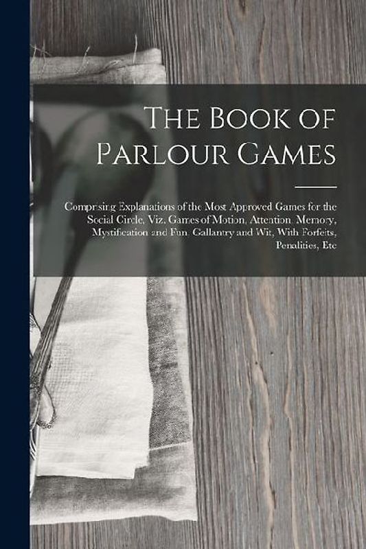 The Book of Parlour Games: Comprising Explanations of the Most Approved Games for the Social Circle, Viz. Games of Motion, Attention, Memory, Mys