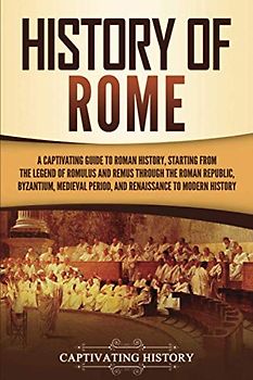 History of Rome: A Captivating Guide to Roman History, Starting from the Legend of Romulus and Remus through the Roman Republic, Byzantium, Medieval ... to Modern History (The Ancient Romans)