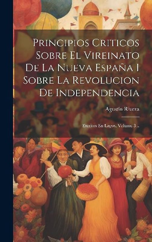 Principios Criticos Sobre El Vireinato De La Nueva España I Sobre La Revolucion De Independencia: Escritos En Lagos, Volume 3...