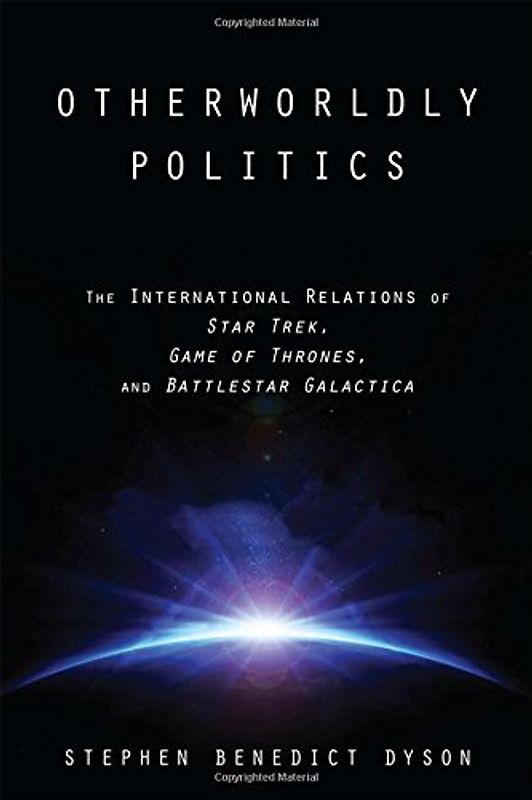 Otherworldly Politics: The International Relations of Star Trek, Game of Thrones, and Battlestar Galactica - Dyson, Stephen Benedict