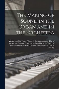 The Making of Sound in the Organ and in the Orchestra: An Analysis of the Work of the Air in the Speaking Organ Pipe of the Various Constant Types, an