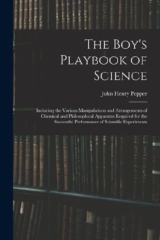 The Boy's Playbook of Science: Including the Various Manipulations and Arrangements of Chemical and Philosophical Apparatus Required for the Successf