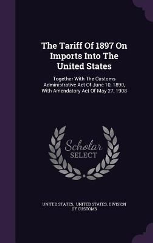The Tariff Of 1897 On Imports Into The United States: Together With The Customs Administrative Act Of June 10, 1890, With Amendatory Act Of May 27, 19