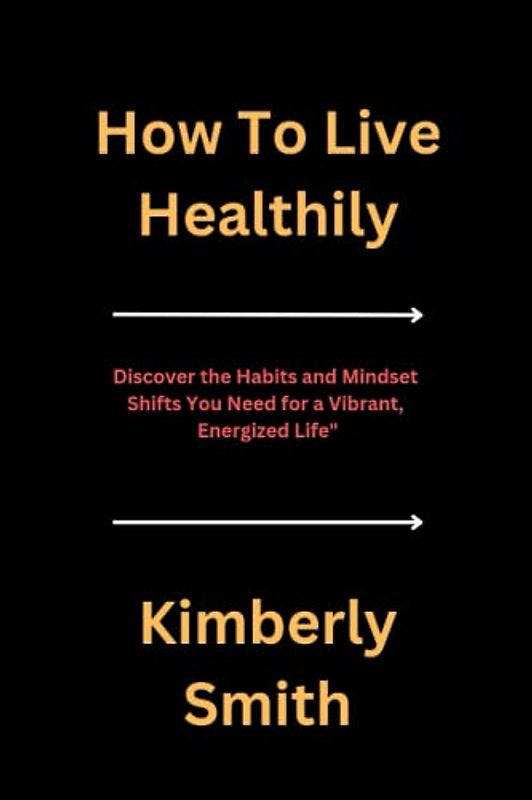 How To Live Healthily: Discover the Habits and Mindset Shifts You Need for a Vibrant, Energized Life