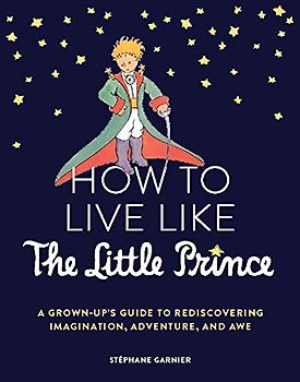 How to Live Like the Little Prince: A Grown-Up's Guide to Rediscovering Imagination, Adventure, and Awe