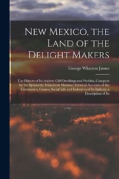 New Mexico, the Land of the Delight Makers: The History of Its Ancient Cliff Dwellings and Pueblos, Conquest by the Spaniards, Franciscan Missions; Pe