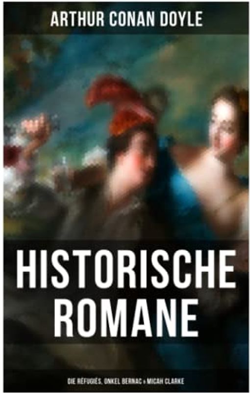 Historische Romane von Sir Arthur Conan Doyle: Die Réfugiés, Onkel Bernac & Micah Clarke: Abenteuerromane aus der Feder des Sherlock Holmes-Erfinder Arthur Conan Doyle