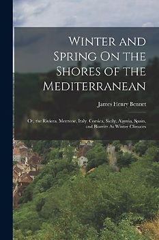 Winter and Spring On the Shores of the Mediterranean: Or, the Riviera, Mentone, Italy, Corsica, Sicily, Algeria, Spain, and Biarritz As Winter Climate