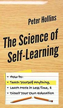 The Science of Self-Learning: How to Teach Yourself Anything, Learn More in Less Time, and Direct Your Own Education