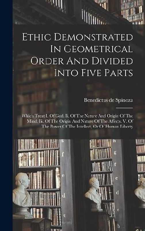 Ethic Demonstrated In Geometrical Order And Divided Into Five Parts: Which Treat I. Of God. Ii. Of The Nature And Origin Of The Mind. Iii. Of The Orig