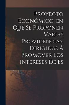 Proyecto Económico, en que se Proponen Varias Providencias, Dirigidas á Promover los Intereses de Es