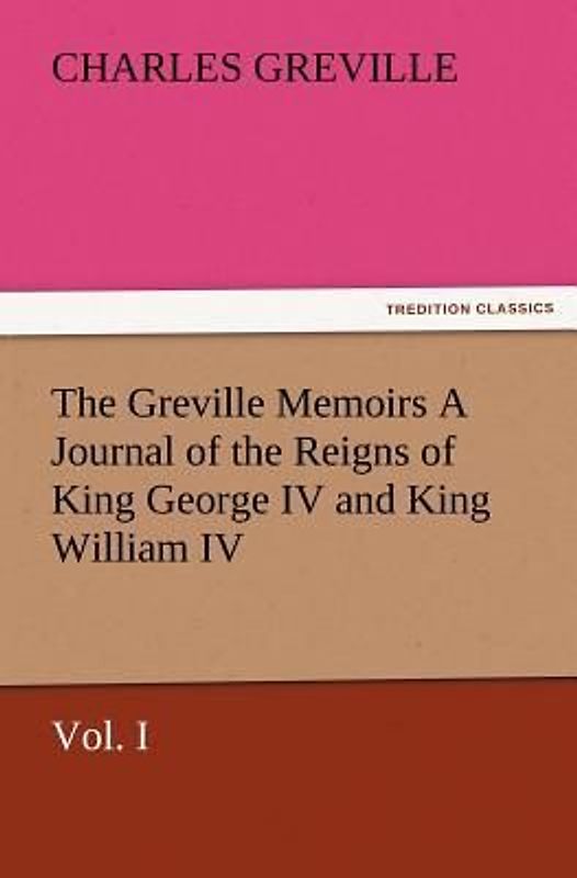 The Greville Memoirs A Journal of the Reigns of King George IV and King William IV, Vol. I