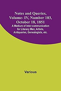 Notes and Queries, Vol. IV, Number 103, October 18, 1851 ; A Medium of Inter-communication for Literary Men, Artists, Antiquaries, Genealogists, etc.