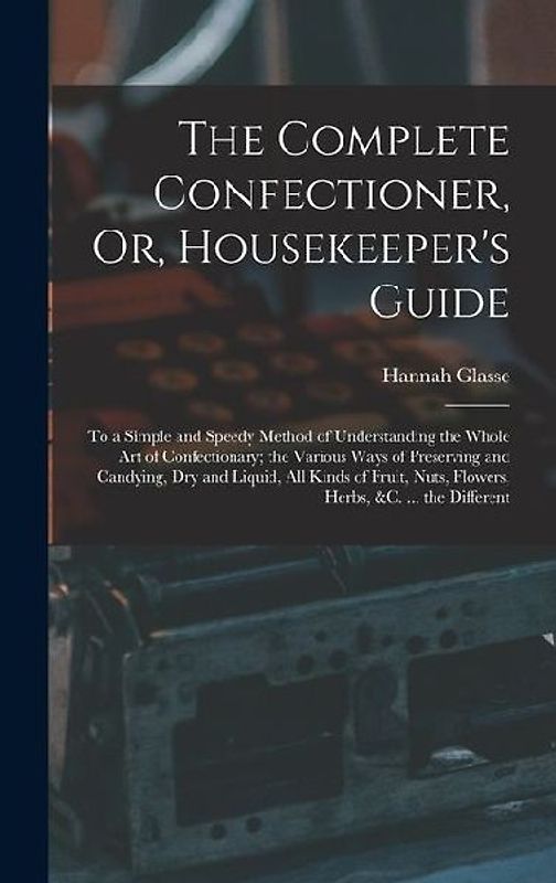 The Complete Confectioner, Or, Housekeeper's Guide: To a Simple and Speedy Method of Understanding the Whole Art of Confectionary; the Various Ways of
