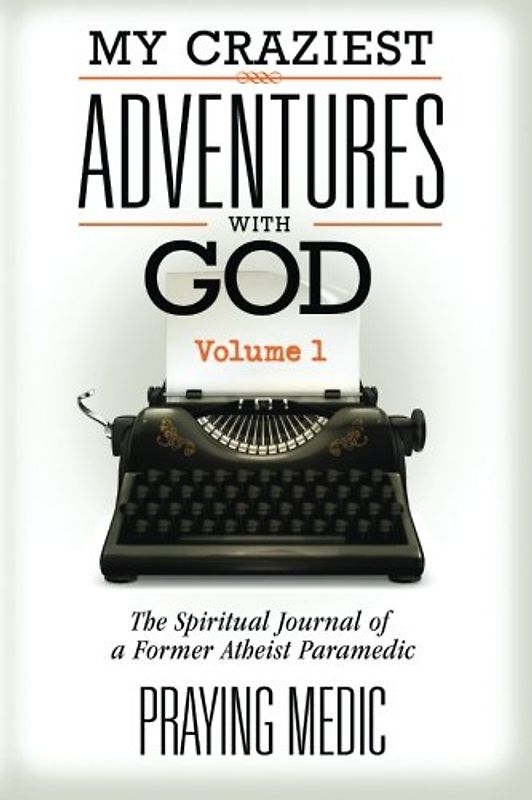 My Craziest Adventures With God - Volume 1: The Supernatural Journal of a Former Atheist Paramedic