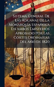 Sistema General De Las Aduanas De La Monarquia Española En Ambos Emisferios Aprobado Por Las CÃ3rtes Ordinarias Del Año De 1820