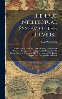 The True Intellectual System of the Universe: The First Part; Wherein all The Reason and Philosophy of Atheism is Confuted, and its Impossibility Demo