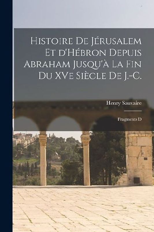 Histoire de Jérusalem et d'Hébron depuis Abraham Jusqu'à la fin du XVe siècle de J.-C.: Fragments d