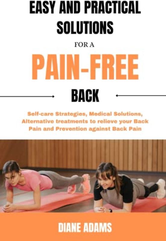 Easy and Practical Solutions for a Pain-Free Back: Self-care Strategies, Medical Solutions, Alternative treatments to relieve your Back Pain and Prevention against Back Pain