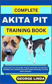 COMPLETE AKITA PIT TRAINING BOOK: Understand From The Origin, Finding, Personality, Socialization, Breeding, Care, Nutrition, Exercise, Health, Grooming, Love And Others Inclusive