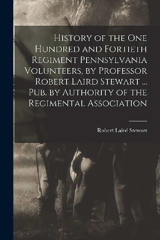 History of the One Hundred and Fortieth Regiment Pennsylvania Volunteers, by Professor Robert Laird Stewart ... Pub. by Authority of the Regimental As