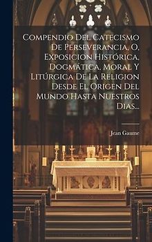 Compendio Del Catecismo De Perseverancia, O, Exposicion Histórica, Dogmática, Moral Y Litúrgica De La Religion Desde El Origen Del Mundo Hasta Nuestros Dias...