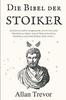 Die Bibel der Stoiker: Stoizismus sofort angewandt, um mit brutaler Weisheit zu leben, wie es Marcus Aurelius, Epictetus und viele Stoiker taten mehr... (Stoiker und angewandter Stoizismus, Band 1)