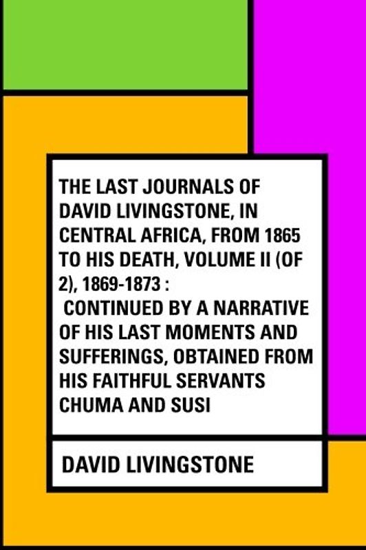 The Last Journals of David Livingstone, in Central Africa, from 1865 to His Death, Volume II (of 2), 1869-1873 : Continued By A Narrative Of His Last ... From His Faithful Servants Chuma And Susi