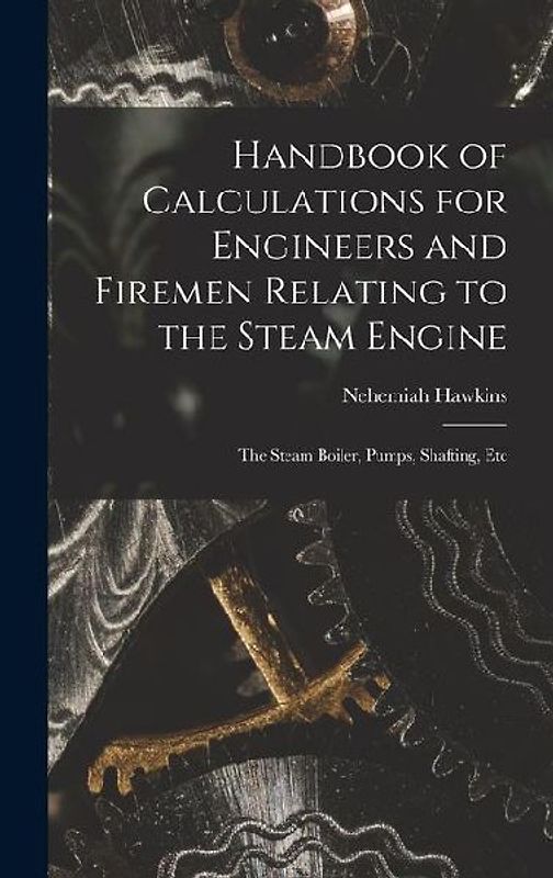 Handbook of Calculations for Engineers and Firemen Relating to the Steam Engine: The Steam Boiler, Pumps, Shafting, Etc