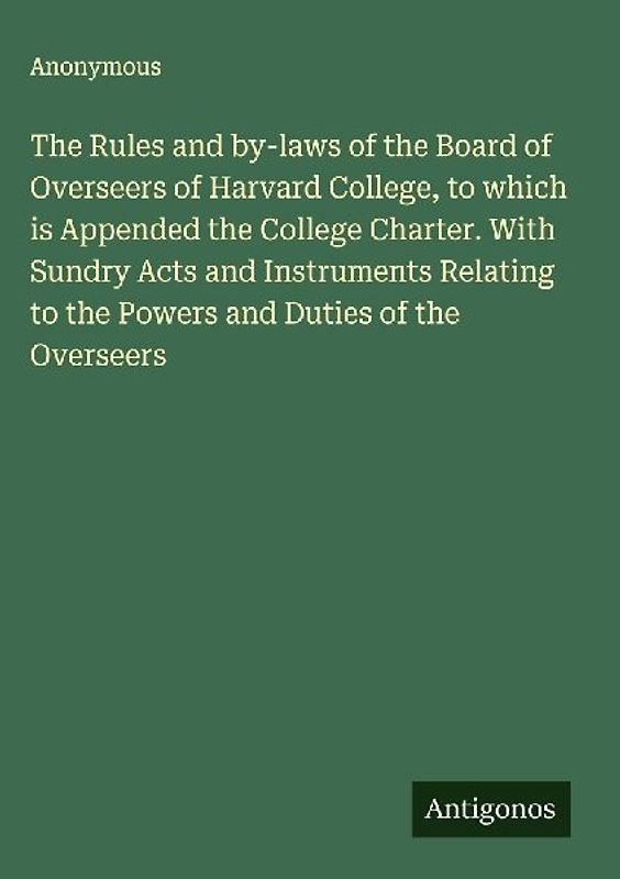 The Rules and by-laws of the Board of Overseers of Harvard College, to which is Appended the College Charter. With Sundry Acts and Instruments Relating to the Powers and Duties of the Overseers