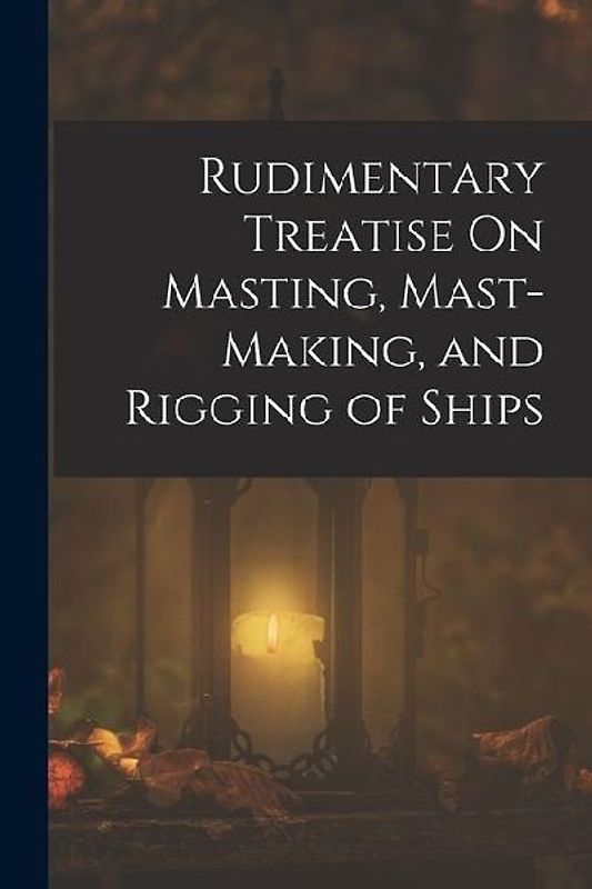 Rudimentary Treatise On Masting, Mast-Making, and Rigging of Ships