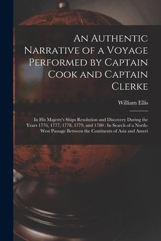 An Authentic Narrative of a Voyage Performed by Captain Cook and Captain Clerke: In His Majesty's Ships Resolution and Discovery During the Years 1776