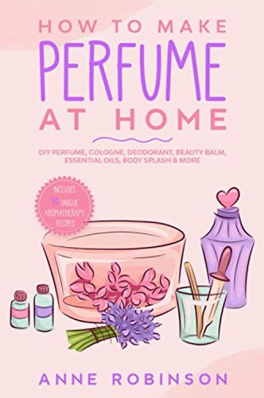 How to Make Perfume at Home: DIY Scents for Perfume, Cologne, Deodorant, Beauty Balm, Essential Oils, Body Splash - Includes 14 Unique Aromatherapy Recipes