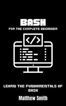 Bash for the Complete Beginner: Learn the fundamentals of Bash (Information Technology for the Complete Beginner)
