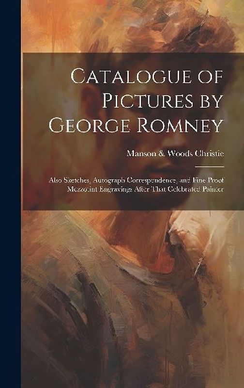 Catalogue of Pictures by George Romney: Also Sketches, Autograph Correspondence, and Fine Proof Mezzotint Engravings After That Celebrated Painter