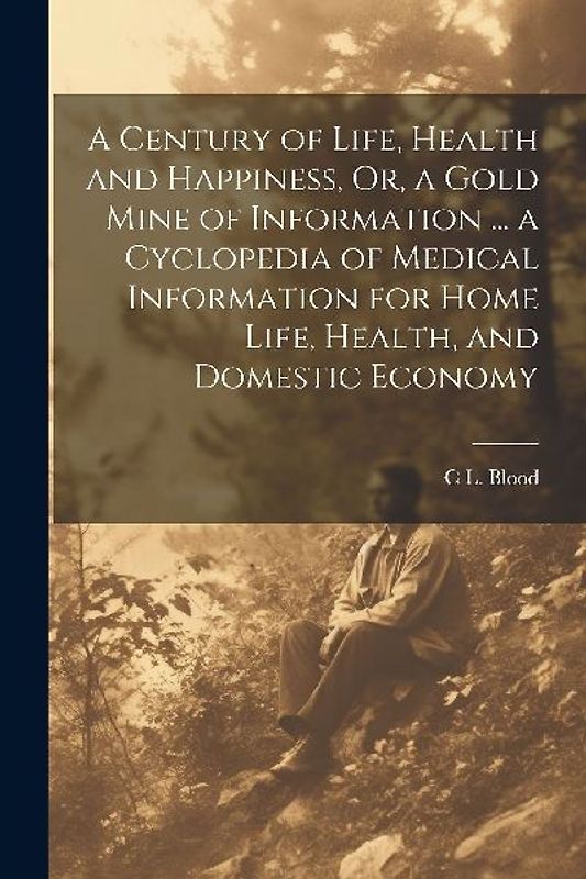 A Century of Life, Health and Happiness, Or, a Gold Mine of Information ... a Cyclopedia of Medical Information for Home Life, Health, and Domestic Ec