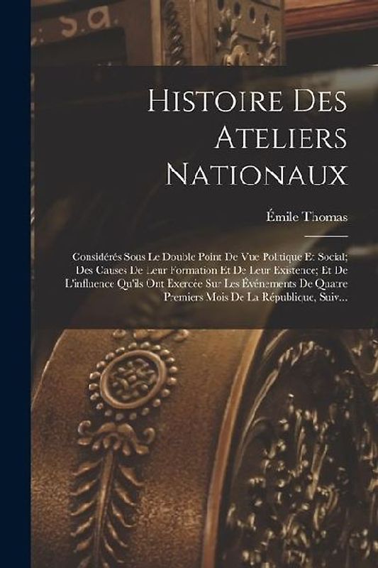 Histoire Des Ateliers Nationaux: Considérés Sous Le Double Point De Vue Politique Et Social; Des Causes De Leur Formation Et De Leur Existence; Et De