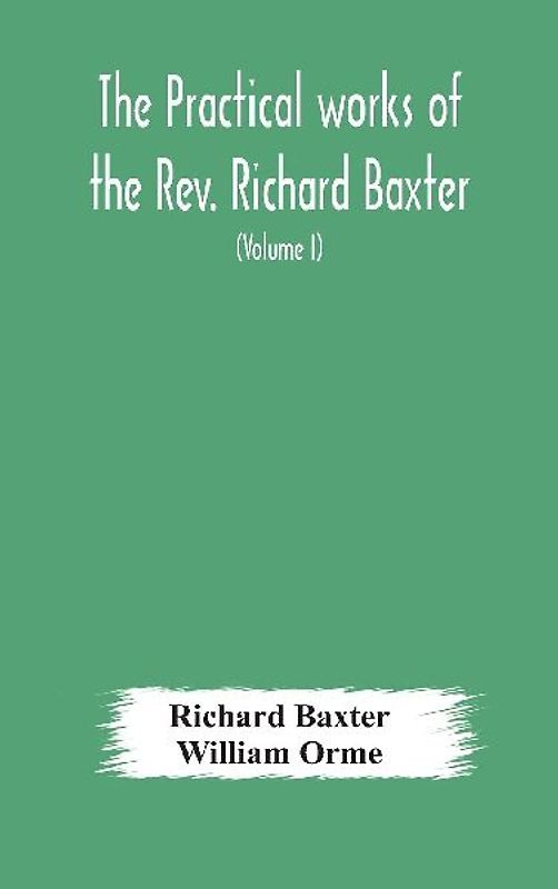 The practical works of the Rev. Richard Baxter, with a life of the author, and a critical examination of his writings (Volume I)
