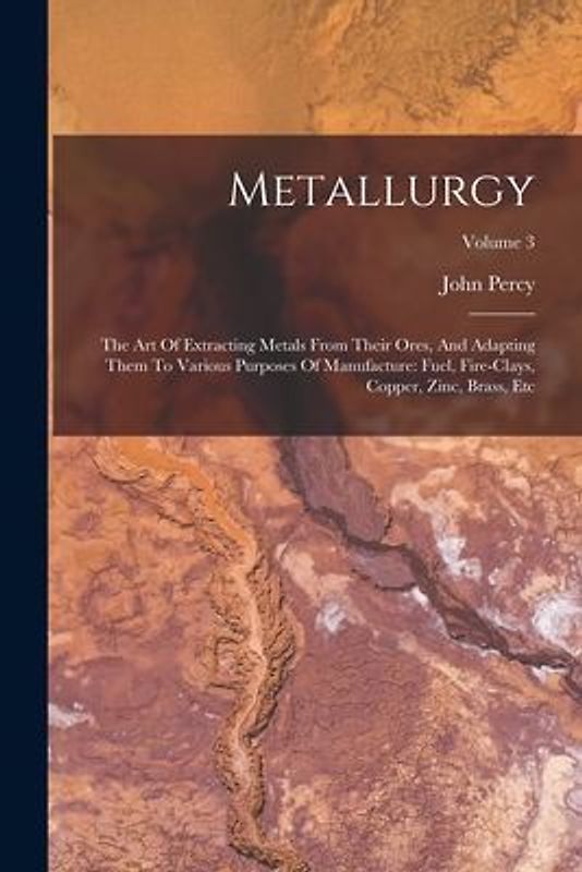 Metallurgy: The Art Of Extracting Metals From Their Ores, And Adapting Them To Various Purposes Of Manufacture: Fuel, Fire-clays,