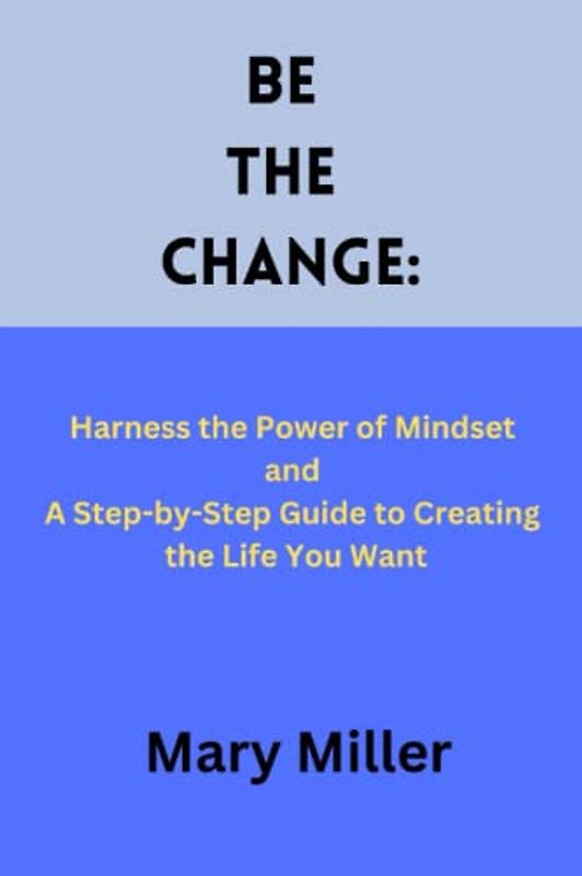 Be the Change:: Harness the Power of Mindset and A Step-by-Step Guide to Creating the Life You Want