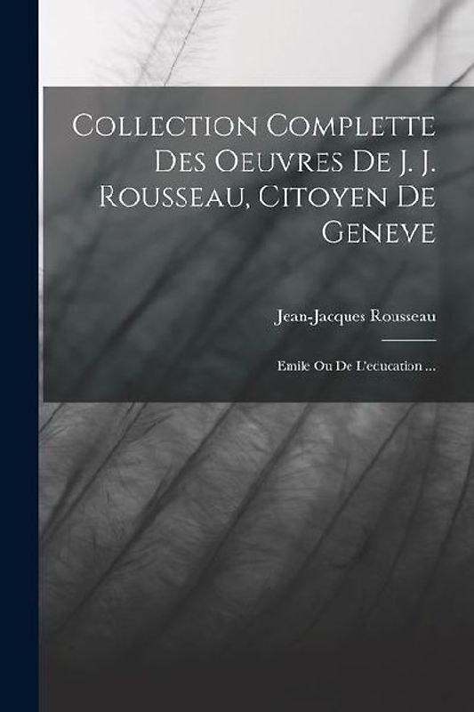 Collection Complette Des Oeuvres De J. J. Rousseau, Citoyen De Geneve: Emile Ou De L'education ...