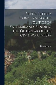 Seven Letters Concerning the Politics of Switzerland, Pending the Outbreak of the Civil War in 1847