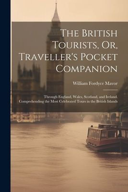 The British Tourists, Or, Traveller's Pocket Companion: Through England, Wales, Scotland, and Ireland. Comprehending the Most Celebrated Tours in the