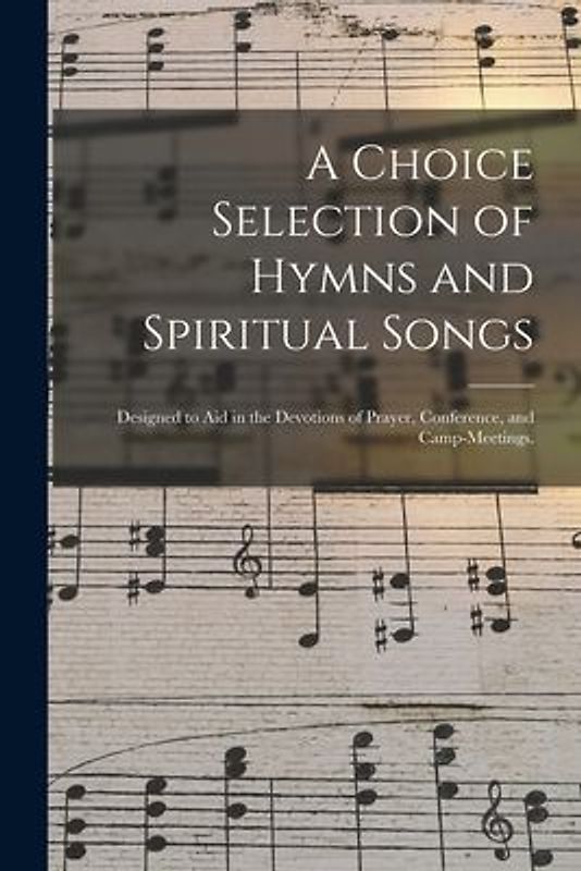 A Choice Selection of Hymns and Spiritual Songs: Designed to Aid in the Devotions of Prayer, Conference, and Camp-meetings.