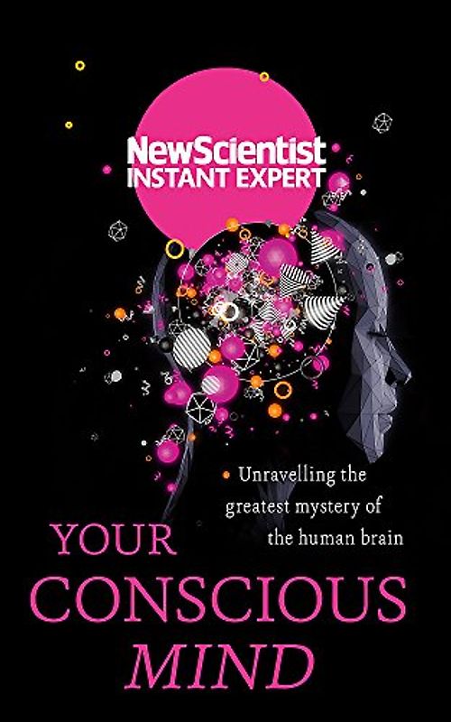 Your Conscious Mind: Unravelling the greatest mystery of the human brain (New Scientist Instant Expert)