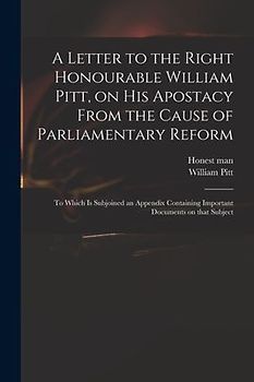 A Letter to the Right Honourable William Pitt, on His Apostacy From the Cause of Parliamentary Reform: to Which is Subjoined an Appendix Containing Im
