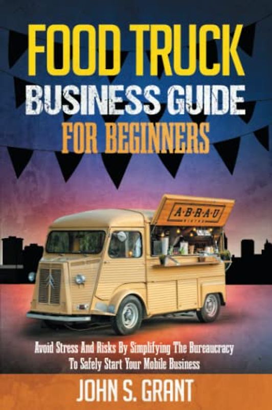 Food Truck Business Guide For Beginners: Avoid Stress And Risks By Simplifying The Bureaucracy To Safely Start Your Mobile Business