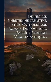 De L'Ã(c)glise ChrÃ(c)tienne Primitive, Et Du Catholicisme Romain De Nos Jours, Par Une RÃ(c)union D'ecclÃ(c)siastiques...