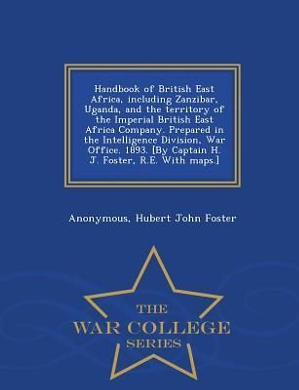 Handbook of British East Africa, Including Zanzibar, Uganda, and the Territory of the Imperial British East Africa Company. Prepared in the Intelligence Division, War Office. 1893. [By Captain H. J. Foster, R.E. with Maps.] - War College Series