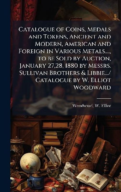 Catalogue of Coins, Medals and Tokens, Ancient and Modern, American and Foreign in Various Metals...., to be Sold by Auction, January 27,28, 1880 by Messrs. Sullivan Brothers & Libbie.../ Catalogue by W. Elliot Woodward